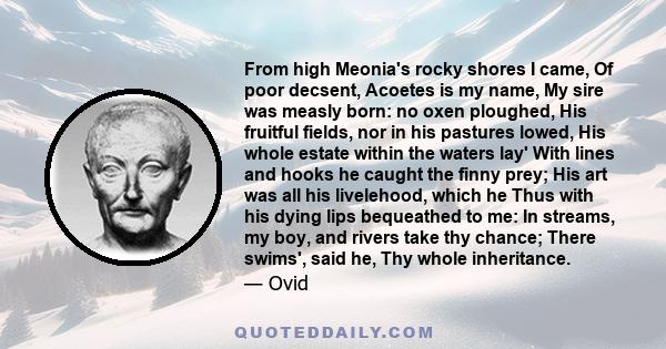 From high Meonia's rocky shores I came, Of poor decsent, Acoetes is my name, My sire was measly born: no oxen ploughed, His fruitful fields, nor in his pastures lowed, His whole estate within the waters lay' With lines