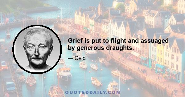 Grief is put to flight and assuaged by generous draughts.