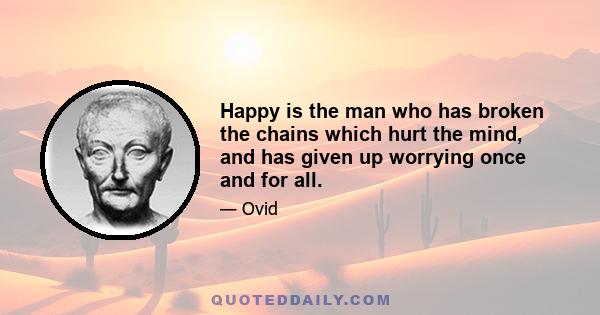 Happy is the man who has broken the chains which hurt the mind, and has given up worrying once and for all.