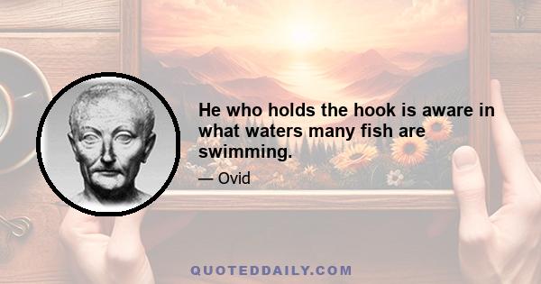 He who holds the hook is aware in what waters many fish are swimming.