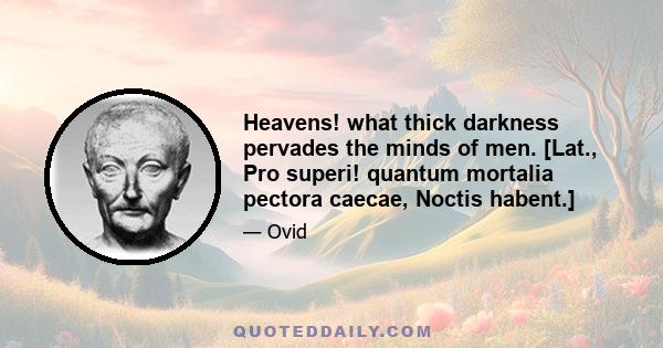 Heavens! what thick darkness pervades the minds of men. [Lat., Pro superi! quantum mortalia pectora caecae, Noctis habent.]