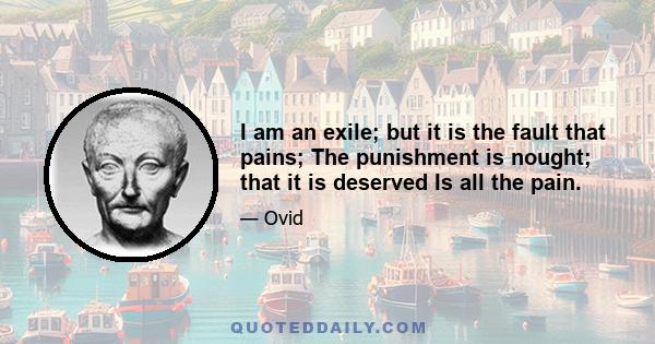 I am an exile; but it is the fault that pains; The punishment is nought; that it is deserved Is all the pain.