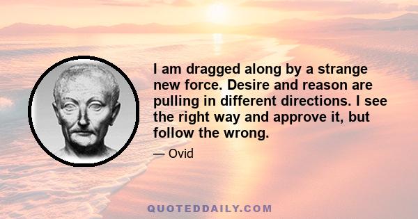 I am dragged along by a strange new force. Desire and reason are pulling in different directions. I see the right way and approve it, but follow the wrong.