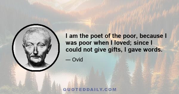 I am the poet of the poor, because I was poor when I loved; since I could not give gifts, I gave words.