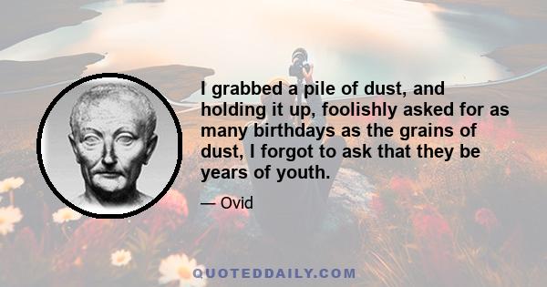 I grabbed a pile of dust, and holding it up, foolishly asked for as many birthdays as the grains of dust, I forgot to ask that they be years of youth.