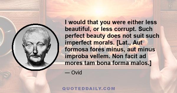 I would that you were either less beautiful, or less corrupt. Such perfect beauty does not suit such imperfect morals. [Lat., Aut formosa fores minus, aut minus improba vellem. Non facit ad mores tam bona forma malos.]