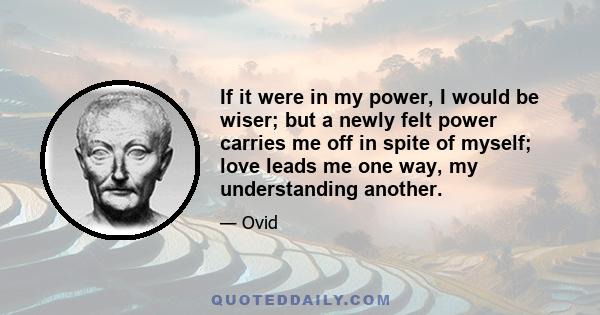 If it were in my power, I would be wiser; but a newly felt power carries me off in spite of myself; love leads me one way, my understanding another.