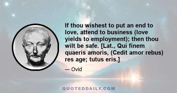 If thou wishest to put an end to love, attend to business (love yields to employment); then thou wilt be safe. [Lat., Qui finem quaeris amoris, (Cedit amor rebus) res age; tutus eris.]