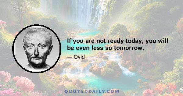 If you are not ready today, you will be even less so tomorrow.