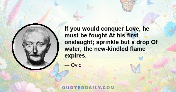 If you would conquer Love, he must be fought At his first onslaught; sprinkle but a drop Of water, the new-kindled flame expires.