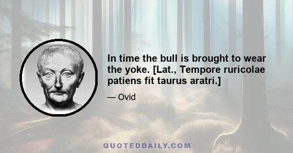 In time the bull is brought to wear the yoke. [Lat., Tempore ruricolae patiens fit taurus aratri.]