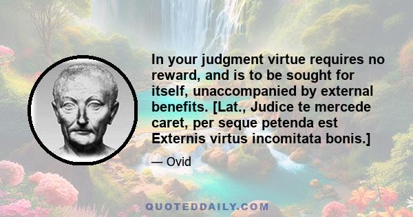 In your judgment virtue requires no reward, and is to be sought for itself, unaccompanied by external benefits. [Lat., Judice te mercede caret, per seque petenda est Externis virtus incomitata bonis.]