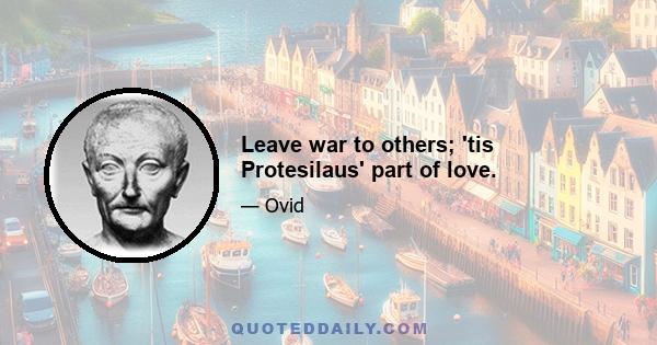 Leave war to others; 'tis Protesilaus' part of love.