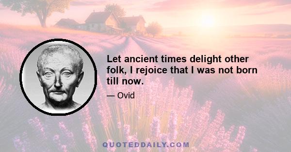 Let ancient times delight other folk, I rejoice that I was not born till now.