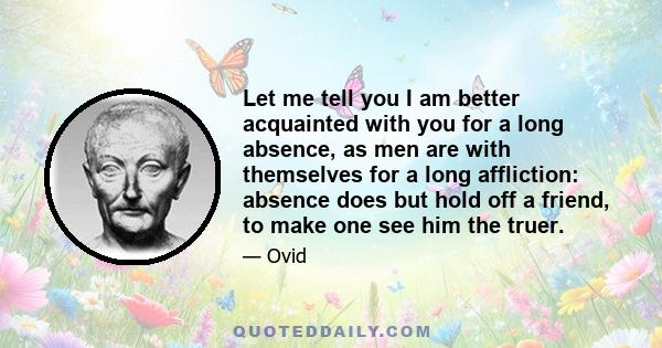 Let me tell you I am better acquainted with you for a long absence, as men are with themselves for a long affliction: absence does but hold off a friend, to make one see him the truer.