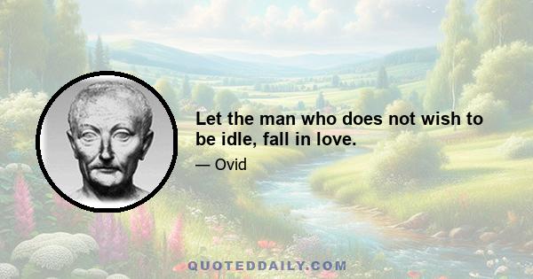 Let the man who does not wish to be idle, fall in love.