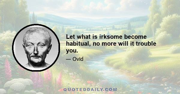 Let what is irksome become habitual, no more will it trouble you.