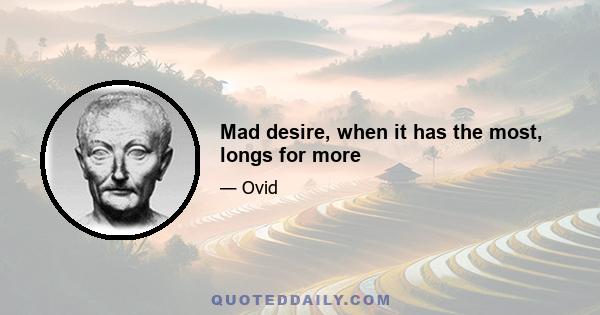 Mad desire, when it has the most, longs for more