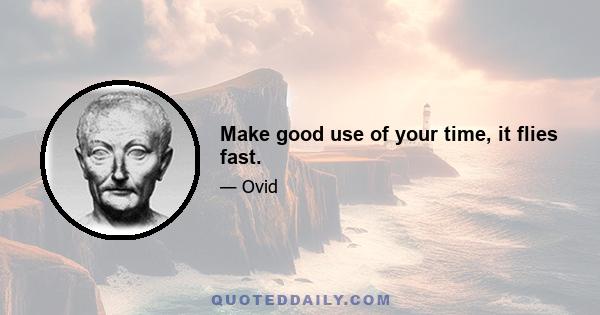 Make good use of your time, it flies fast.