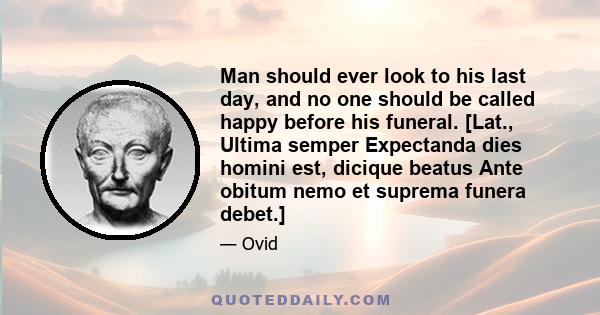 Man should ever look to his last day, and no one should be called happy before his funeral. [Lat., Ultima semper Expectanda dies homini est, dicique beatus Ante obitum nemo et suprema funera debet.]