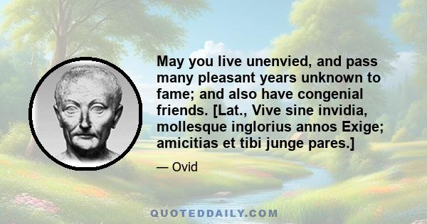 May you live unenvied, and pass many pleasant years unknown to fame; and also have congenial friends. [Lat., Vive sine invidia, mollesque inglorius annos Exige; amicitias et tibi junge pares.]