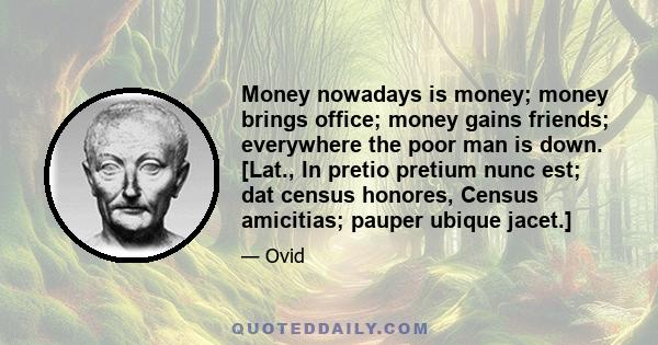 Money nowadays is money; money brings office; money gains friends; everywhere the poor man is down. [Lat., In pretio pretium nunc est; dat census honores, Census amicitias; pauper ubique jacet.]