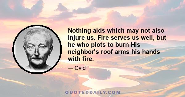 Nothing aids which may not also injure us. Fire serves us well, but he who plots to burn His neighbor's roof arms his hands with fire.