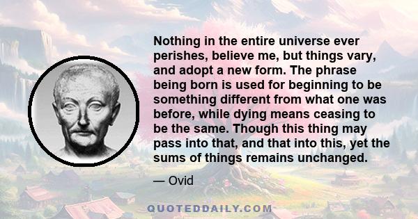 Nothing in the entire universe ever perishes, believe me, but things vary, and adopt a new form. The phrase being born is used for beginning to be something different from what one was before, while dying means ceasing