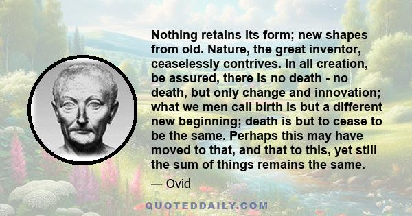 Nothing retains its form; new shapes from old. Nature, the great inventor, ceaselessly contrives. In all creation, be assured, there is no death - no death, but only change and innovation; what we men call birth is but