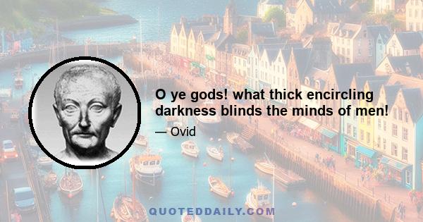 O ye gods! what thick encircling darkness blinds the minds of men!