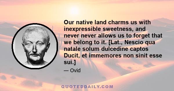 Our native land charms us with inexpressible sweetness, and never never allows us to forget that we belong to it. [Lat., Nescio qua natale solum dulcedine captos Ducit, et immemores non sinit esse sui.]