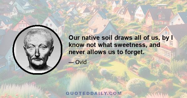 Our native soil draws all of us, by I know not what sweetness, and never allows us to forget.