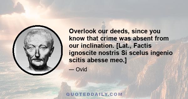 Overlook our deeds, since you know that crime was absent from our inclination. [Lat., Factis ignoscite nostris Si scelus ingenio scitis abesse meo.]