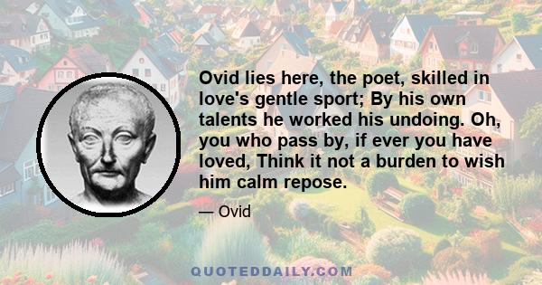 Ovid lies here, the poet, skilled in love's gentle sport; By his own talents he worked his undoing. Oh, you who pass by, if ever you have loved, Think it not a burden to wish him calm repose.