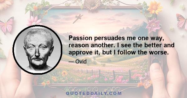 Passion persuades me one way, reason another. I see the better and approve it, but I follow the worse.