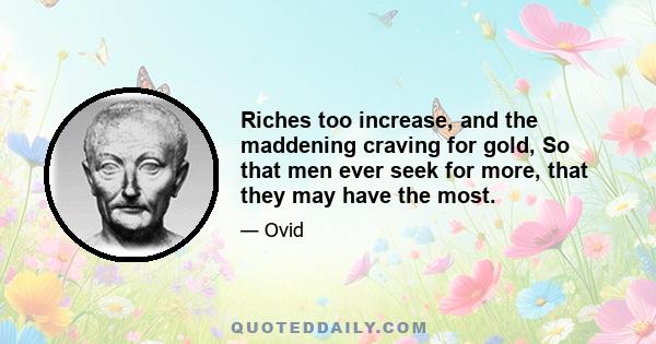 Riches too increase, and the maddening craving for gold, So that men ever seek for more, that they may have the most.