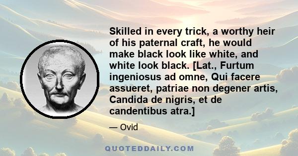 Skilled in every trick, a worthy heir of his paternal craft, he would make black look like white, and white look black. [Lat., Furtum ingeniosus ad omne, Qui facere assueret, patriae non degener artis, Candida de