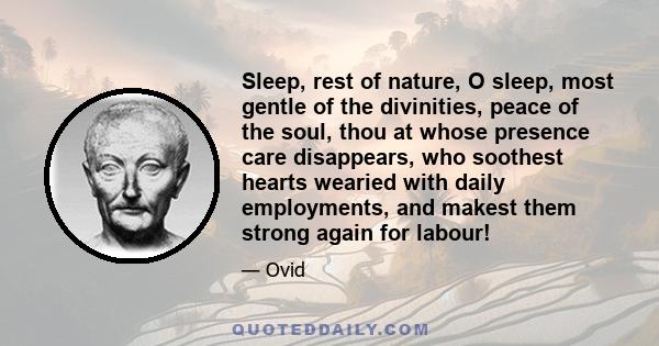 Sleep, rest of nature, O sleep, most gentle of the divinities, peace of the soul, thou at whose presence care disappears, who soothest hearts wearied with daily employments, and makest them strong again for labour!