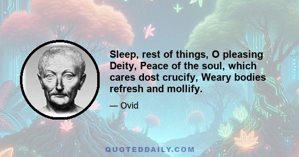 Sleep, rest of things, O pleasing Deity, Peace of the soul, which cares dost crucify, Weary bodies refresh and mollify.