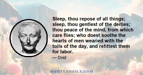 Sleep, thou repose of all things; sleep, thou gentlest of the deities; thou peace of the mind, from which care flies; who doest soothe the hearts of men wearied with the toils of the day, and refittest them for labor.