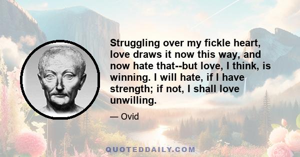 Struggling over my fickle heart, love draws it now this way, and now hate that--but love, I think, is winning. I will hate, if I have strength; if not, I shall love unwilling.