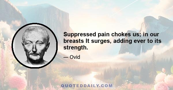 Suppressed pain chokes us; in our breasts It surges, adding ever to its strength.