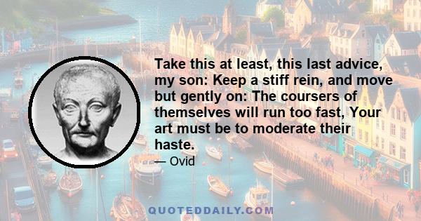 Take this at least, this last advice, my son: Keep a stiff rein, and move but gently on: The coursers of themselves will run too fast, Your art must be to moderate their haste.