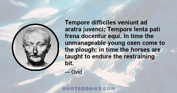 Tempore difficiles veniunt ad aratra juvenci; Tempore lenta pati frena docentur equi. In time the unmanageable young oxen come to the plough; in time the horses are taught to endure the restraining bit.