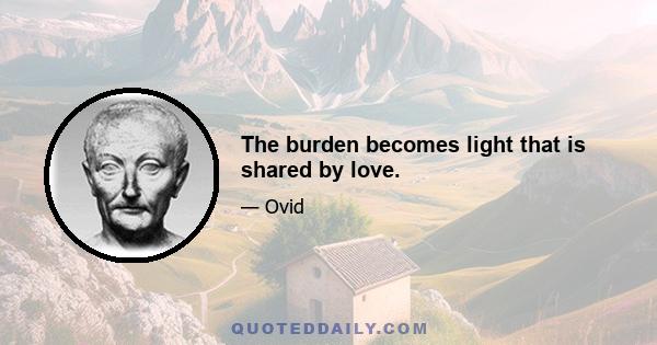 The burden becomes light that is shared by love.