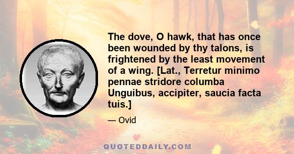 The dove, O hawk, that has once been wounded by thy talons, is frightened by the least movement of a wing. [Lat., Terretur minimo pennae stridore columba Unguibus, accipiter, saucia facta tuis.]