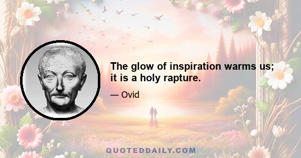 The glow of inspiration warms us; it is a holy rapture.