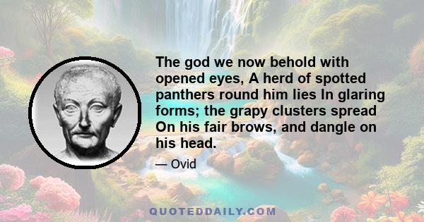 The god we now behold with opened eyes, A herd of spotted panthers round him lies In glaring forms; the grapy clusters spread On his fair brows, and dangle on his head.