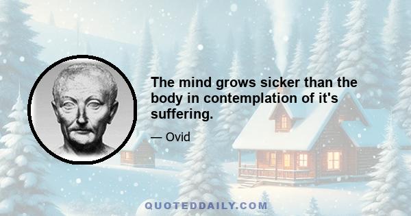 The mind grows sicker than the body in contemplation of it's suffering.