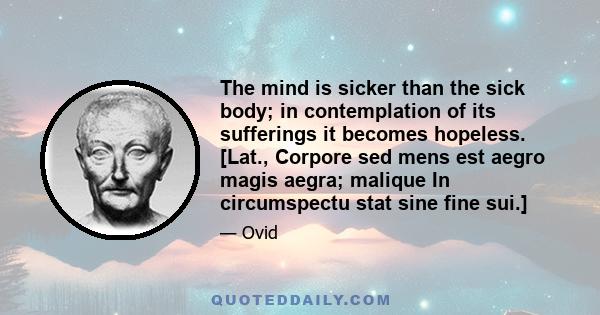 The mind is sicker than the sick body; in contemplation of its sufferings it becomes hopeless. [Lat., Corpore sed mens est aegro magis aegra; malique In circumspectu stat sine fine sui.]